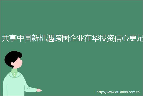 共享新机遇跨国企业在华投资信心更足