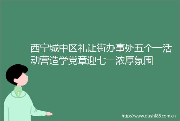 西宁城中区礼让街办事处五个一活动营造学党章迎七一浓厚氛围