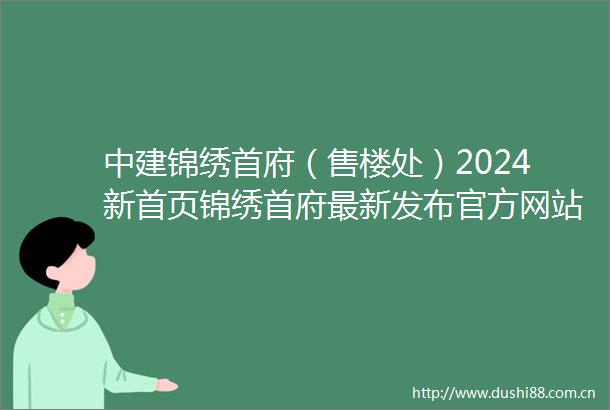 中建锦绣首府（售楼处）2024新首页锦绣首府最新发布官方网站