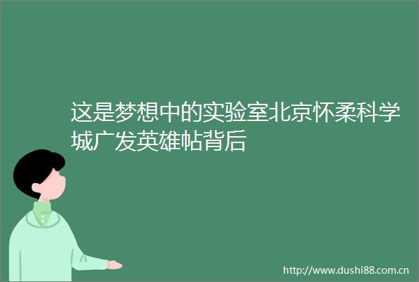 这是梦想中的实验室北京怀柔科学城广发英雄帖背后