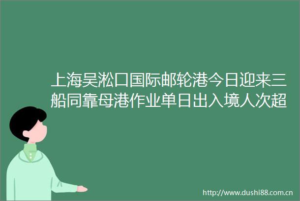 上海吴淞口国际邮轮港今日迎来三船同靠母港作业单日出入境人次超22万