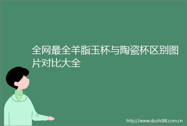 全网最全羊脂玉杯与陶瓷杯区别图片对比大全