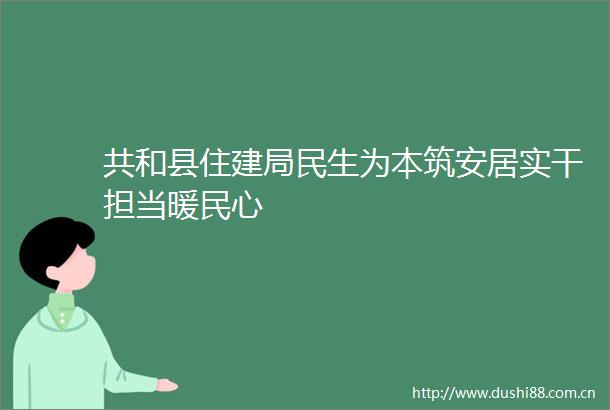 共和县住建局民生为本筑安居实干担当暖民心