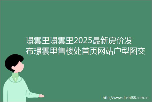 璟雲里璟雲里2025最新房价发布璟雲里售楼处首页网站户型图交通地铁小区环境