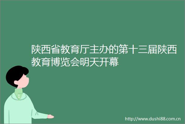 陕西省教育厅主办的第十三届陕西教育博览会明天开幕