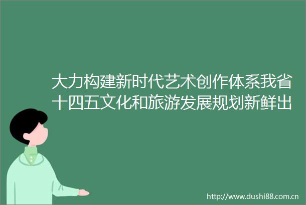 大力构建新时代艺术创作体系我省十四五文化和旅游发展规划新鲜出炉