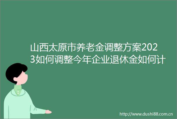 山西太原市养老金调整方案2023如何调整今年企业退休金如何计算