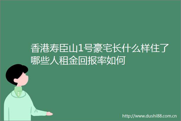 香港寿臣山1号豪宅长什么样住了哪些人租金回报率如何
