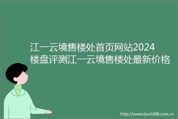 江一云境售楼处首页网站2024楼盘评测江一云境售楼处最新价格配套户型