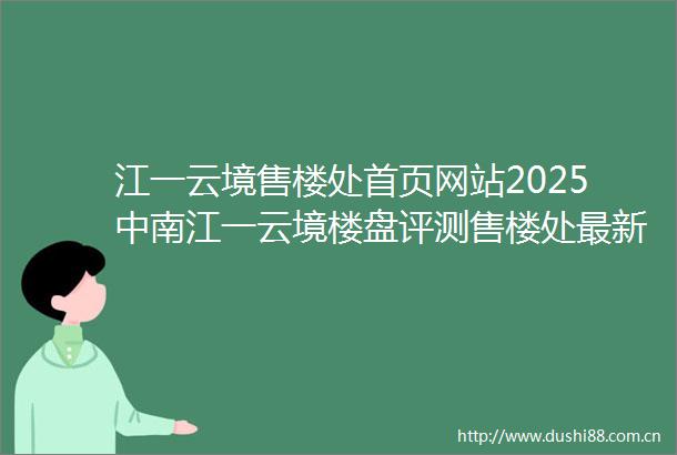 江一云境售楼处首页网站2025中南江一云境楼盘评测售楼处最新价格配套户型
