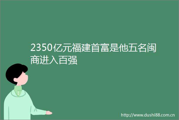 2350亿元福建首富是他五名闽商进入百强