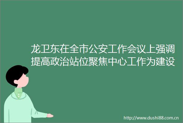 龙卫东在全市工作会议上强调提高站位聚焦中心工作为建设世界一流的国际航天城贡献力量