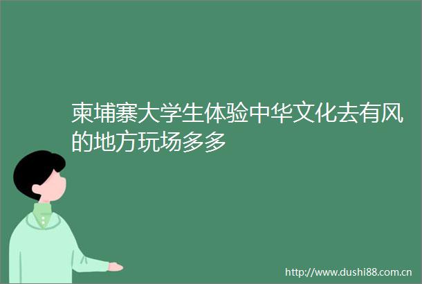 柬埔寨大学生体验中华文化去有风的地方玩场多多
