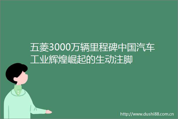 五菱3000万辆里程碑汽车工业辉煌崛起的生动注脚