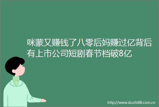咪蒙又赚钱了八零后妈赚过亿背后有上市公司短剧春节档破8亿