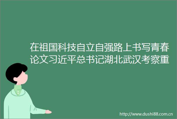 在祖国科技自立自强路上书写青春论文总书记湖北武汉考察重要讲话引青年师生热议
