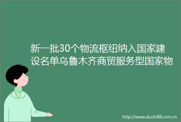 新一批30个物流枢纽纳入建设名单乌鲁木齐商贸服务型物流枢纽空港型物流枢纽入选