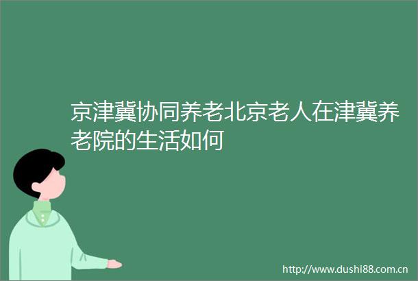 京津冀协同养老北京老人在津冀养老院的生活如何