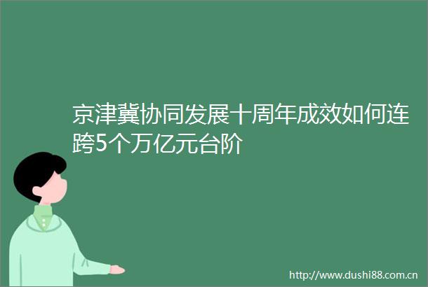 京津冀协同发展十周年成效如何连跨5个万亿元台阶