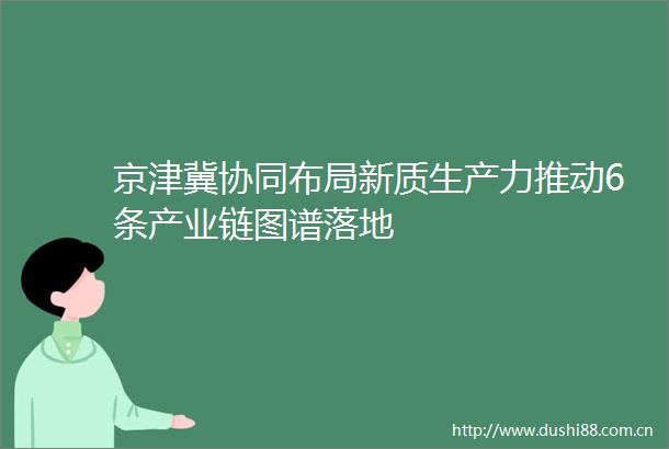 京津冀协同布局新质生产力推动6条产业链图谱落地