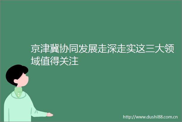 京津冀协同发展走深走实这三大领域值得关注