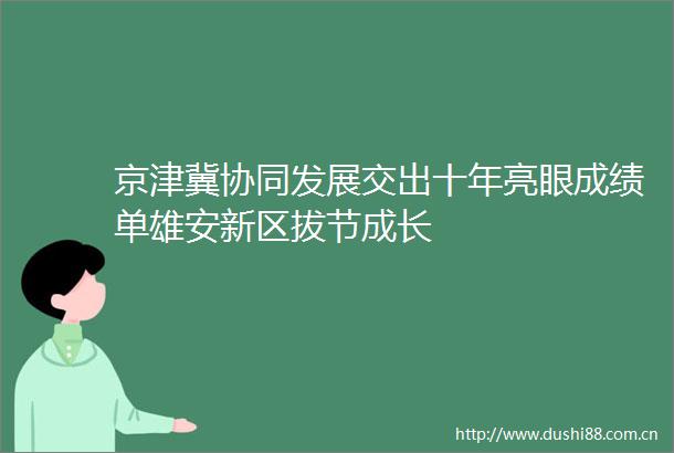 京津冀协同发展交出十年亮眼成绩单雄安新区拔节成长