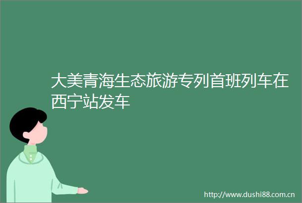 大美青海生态旅游专列首班列车在西宁站发车