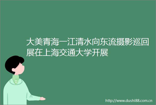 大美青海一江清水向东流摄影巡回展在上海交通大学开展
