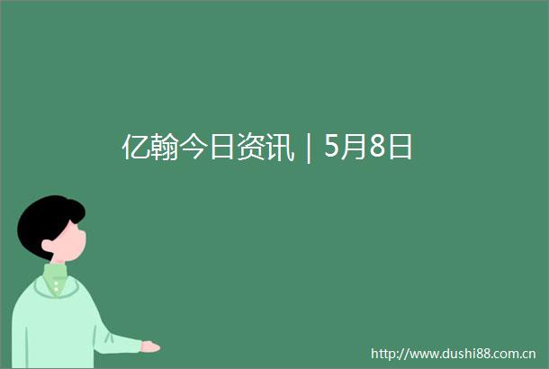 亿翰今日资讯｜5月8日
