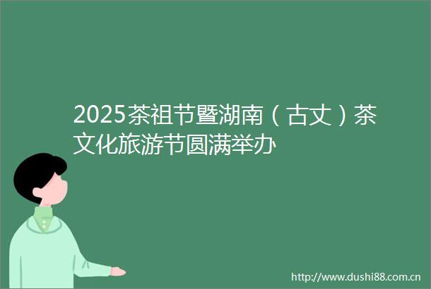 2025茶祖节暨湖南（古丈）茶文化旅游节圆满举办