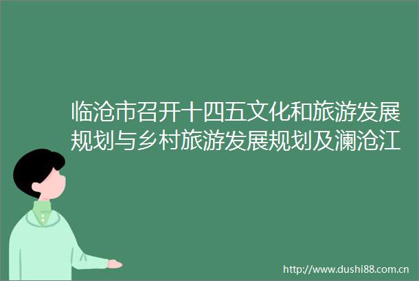 临沧市召开十四五文化和旅游发展规划与乡村旅游发展规划及澜沧江航道旅游总体规划专题会