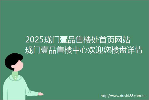 2025珑门壹品售楼处首页网站珑门壹品售楼中心欢迎您楼盘详情