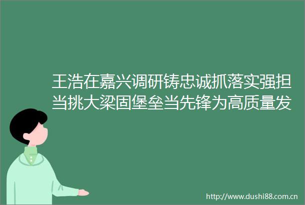 王浩在嘉兴调研铸忠诚抓落实强担当挑大梁固堡垒当先锋为高质量发展建设共同富裕示范区提