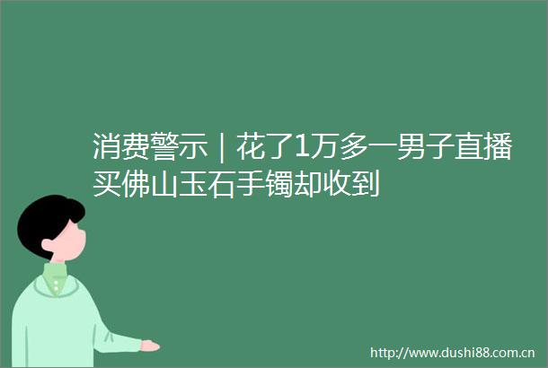 消费警示｜花了1万多一男子直播买佛山玉石手镯却收到