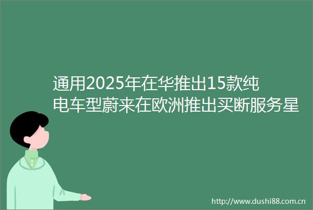 通用2025年在华推出15款纯电车型蔚来在欧洲推出买断服务星球电讯