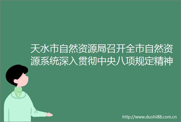 天水市自然资源局召开全市自然资源系统深入贯彻中央八项规定精神学习教育工作推进会