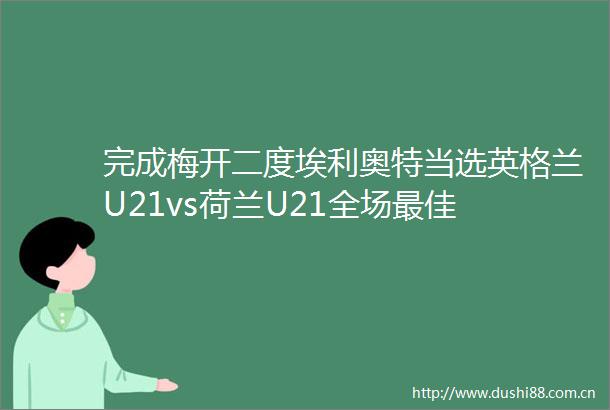 完成梅开二度埃利奥特当选英格兰U21vs荷兰U21全场最佳