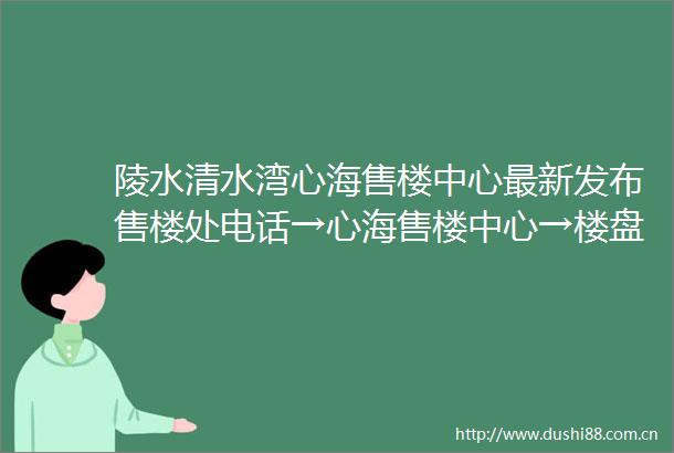 陵水清水湾心海售楼中心最新发布售楼处电话→心海售楼中心→楼盘百科→楼盘网站详情→24小时热线电话