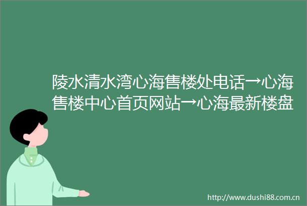 陵水清水湾心海售楼处电话→心海售楼中心首页网站→心海最新楼盘详情→心海24小时热线电话