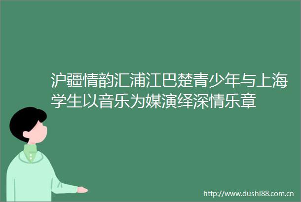沪疆情韵汇浦江巴楚青少年与上海学生以音乐为媒演绎深情乐章