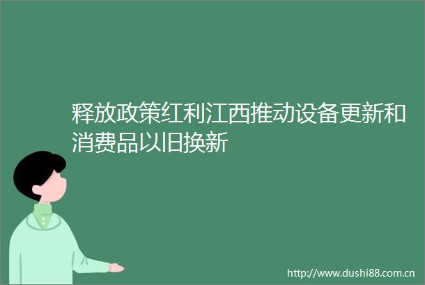 释放政策红利江西推动设备更新和消费品以旧换新