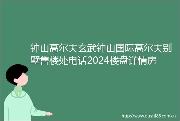 钟山高尔夫玄武钟山国际高尔夫别墅售楼处电话2024楼盘详情房价户型配套