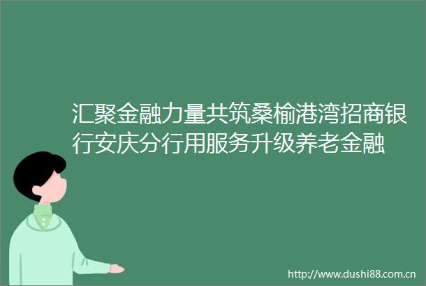 汇聚金融力量共筑桑榆港湾招商银行安庆分行用服务升级养老金融