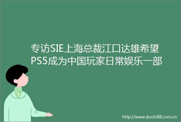 专访SIE上海总裁江口达雄希望PS5成为玩家日常娱乐一部分