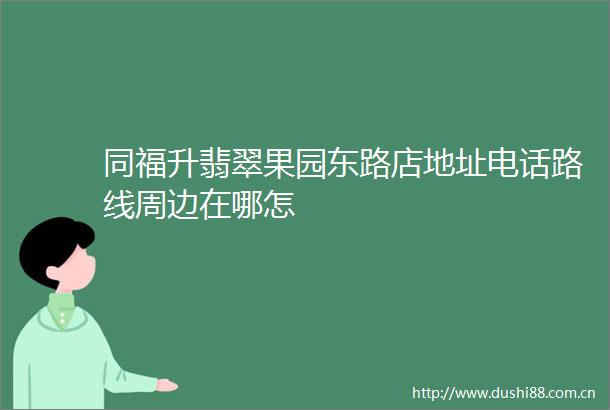 同福升翡翠果园东路店地址电话路线周边在哪怎