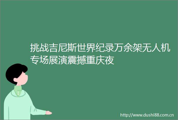 挑战吉尼斯世界纪录万余架无人机专场展演震撼重庆夜