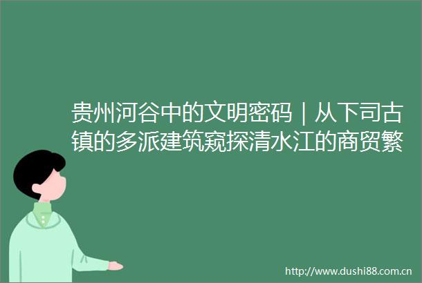 贵州河谷中的文明密码｜从下司古镇的多派建筑窥探清水江的商贸繁荣