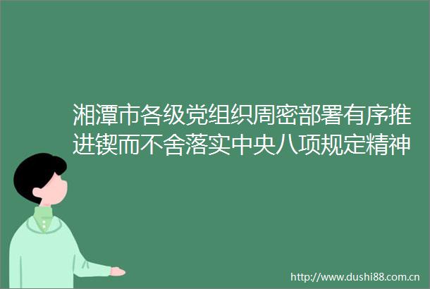 湘潭市各级党组织周密部署有序推进锲而不舍落实中央八项规定精神