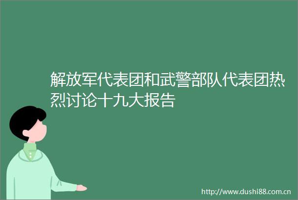 代表团和武警代表团热烈讨论十九大报告