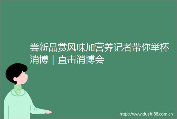 尝新品赏风味加营养记者带你举杯消博｜直击消博会